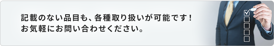 記載のない品目も、各種取り扱いが可能です！お気軽にお問い合わせください。